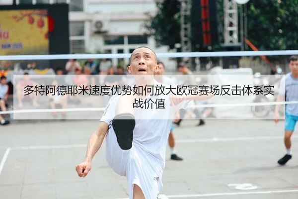 多特阿德耶米速度优势如何放大欧冠赛场反击体系实战价值