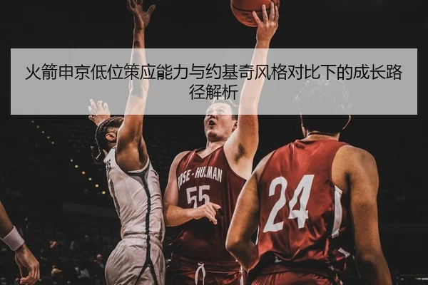 火箭申京低位策应能力与约基奇风格对比下的成长路径解析
