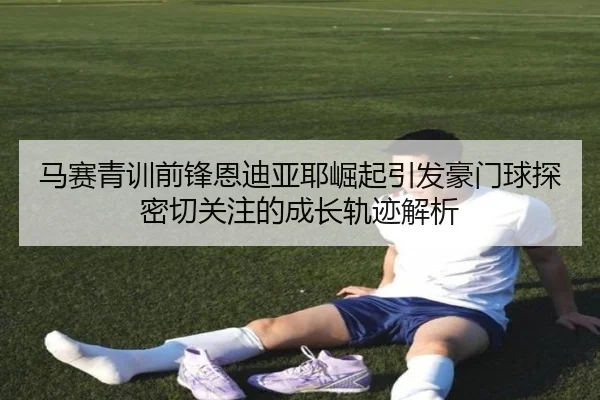 马赛青训前锋恩迪亚耶崛起引发豪门球探密切关注的成长轨迹解析