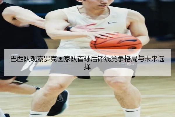 巴西队观察罗克国家队首球后锋线竞争格局与未来选择