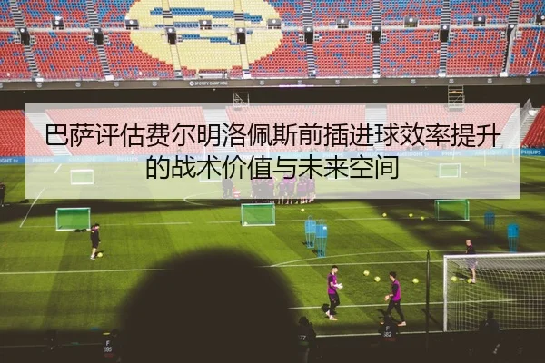巴萨评估费尔明洛佩斯前插进球效率提升的战术价值与未来空间