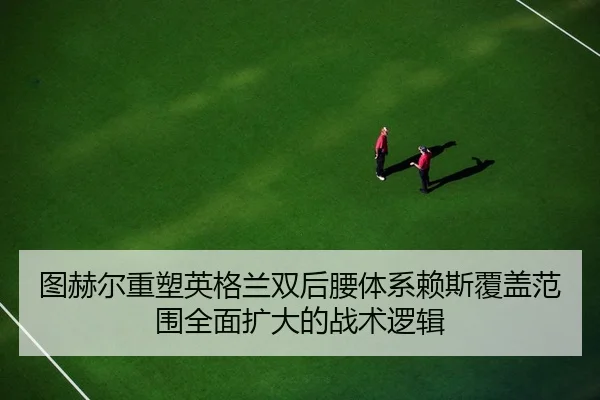 图赫尔重塑英格兰双后腰体系赖斯覆盖范围全面扩大的战术逻辑